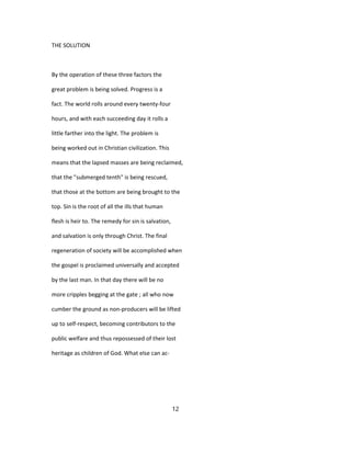 THE SOLUTION
By the operation of these three factors the
great problem is being solved. Progress is a
fact. The world rolls around every twenty-four
hours, and with each succeeding day it rolls a
little farther into the light. The problem is
being worked out in Christian civilization. This
means that the lapsed masses are being reclaimed,
that the "submerged tenth" is being rescued,
that those at the bottom are being brought to the
top. Sin is the root of all the ills that human
flesh is heir to. The remedy for sin is salvation,
and salvation is only through Christ. The final
regeneration of society will be accomplished when
the gospel is proclaimed universally and accepted
by the last man. In that day there will be no
more cripples begging at the gate ; all who now
cumber the ground as non-producers will be lifted
up to self-respect, becoming contributors to the
public welfare and thus repossessed of their lost
heritage as children of God. What else can ac-
12
 