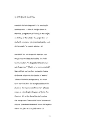 16 AT THE GATE BEAUTIFUL
complish this but the gospel ? Can secular phi-
lanthropy do it ? Can it be brought about by
the mere giving of alms or feeding of the hungry
or clothing of the naked ? The gospel does not
deal with symptoms but aims directly at the seat
of the malady. To cure sin is to cure all.
But before this end is reached there are two
things which must be attended to. The first is
Communication. "To do good and to communi-
cate forget not. ' ' What is to be communicated ?
Material help and comfort, such as the healing
of physical pain or the distribution of wealth?
These are incidents along the way. It is much
to be feared that we are laying too deep an em-
phasis on the importance of monetary gifts as a
means of extending the Kingdom of Christ. The
Church is rich to-day. But while God requires
that every man of means shall honor his steward-
ship, let it be remembered that God is not depend-
ent on our gifts. He uses gold; but he can
13
 