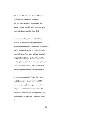 THE words, **In the name of Jesus Christ of
Nazareth, walk!" had been like the wa-
ving of a magic wand; for immediately the
beggar, helpless from his birth, arose and went
walking and leaping and praising God !
Here was something that needed to be ac-
counted for. The people, "being filled with
wonder and amazement, ran together to Solomon's
Porch" ; just as the people go to church nowa-
days, to find out. They want to know about all
things pertaining to the spiritual life ; but the
one thing that puzzles them above everything else
is the presence of a Power in the world which
declines to be explained in any common way.
As to the presence of the Power there is no
doubt. Every saved sinner, every healthful
community, every Christian government, all
progress and civilization are in evidence. To
deny it is to contradict the hearing of one's ears
and the seeing of one's eyes. The world grows
19
17
 