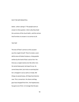W AT THE GATE BEAUTIFUL
better ; what is doing it ? The people want an
answer to that question ; that is why they heed
the summons of the church-bells ; and the sermon
that furnishes no answer is no sermon at all.
THE TEXT
The text of Peter's sermon on this occasion
was the cripple himself. There he stood, a won-
derful verse of holiest Scripture, a living epistle
written by the hand of God. Look at him ! He
that was a cripple stands erect like other men.
He cannot keep quiet, but leaps for joy. He
cannot keep silent, but insists on praising God.
He is changed in soul as well as in body. Old
things are passed away, all things have become
new. This is conversion. His shame and beg-
gary have dropped from him ; the hopelessness
has gone out of him. Is it strange that the peo-
18
 