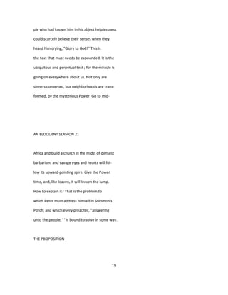 ple who had known him in his abject helplessness
could scarcely believe their senses when they
heard him crying, "Glory to God!'' This is
the text that must needs be expounded. It is the
ubiquitous and perpetual text ; for the miracle is
going on everywhere about us. Not only are
sinners converted, but neighborhoods are trans-
formed, by the mysterious Power. Go to mid-
AN ELOQUENT SERMON 21
Africa and build a church in the midst of densest
barbarism, and savage eyes and hearts will fol-
low its upward-pointing spire. Give the Power
time, and, like leaven, it will leaven the lump.
How to explain it? That is the problem to
which Peter must address himself in Solomon's
Porch; and which every preacher, "answering
unto the people, ' ' is bound to solve in some way.
THE PBOPOSITION
19
 