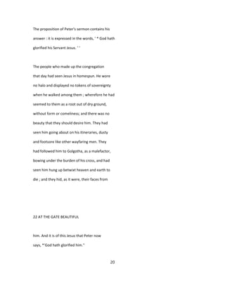 The proposition of Peter's sermon contains his
answer : it is expressed in the words, ' * God hath
glorified his Servant Jesus. ' '
The people who made up the congregation
that day had seen Jesus in homespun. He wore
no halo and displayed no tokens of sovereignty
when he walked among them ; wherefore he had
seemed to them as a root out of dry ground,
without form or comeliness; and there was no
beauty that they should desire him. They had
seen him going about on his itineraries, dusty
and footsore like other wayfaring men. They
had followed him to Golgotha, as a malefactor,
bowing under the burden of his cross, and had
seen him hung up betwixt heaven and earth to
die ; and they hid, as it were, their faces from
22 AT THE GATE BEAUTIFUL
him. And it is of this Jesus that Peter now
says, *'God hath glorified him."
20
 