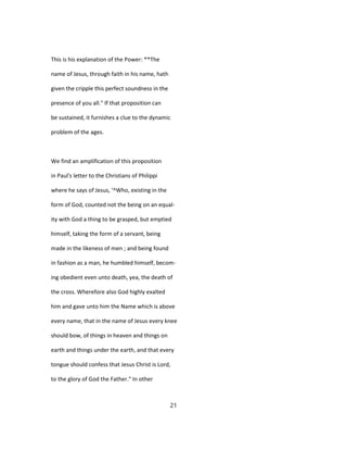 This is his explanation of the Power: **The
name of Jesus, through faith in his name, hath
given the cripple this perfect soundness in the
presence of you all." If that proposition can
be sustained, it furnishes a clue to the dynamic
problem of the ages.
We find an amplification of this proposition
in Paul's letter to the Christians of Philippi
where he says of Jesus, '^Who, existing in the
form of God, counted not the being on an equal-
ity with God a thing to be grasped, but emptied
himself, taking the form of a servant, being
made in the likeness of men ; and being found
in fashion as a man, he humbled himself, becom-
ing obedient even unto death, yea, the death of
the cross. Wherefore also God highly exalted
him and gave unto him the Name which is above
every name, that in the name of Jesus every knee
should bow, of things in heaven and things on
earth and things under the earth, and that every
tongue should confess that Jesus Christ is Lord,
to the glory of God the Father." In other
21
 