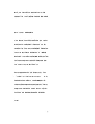 words, the eternal Son, who had been in the
bosom of the Father before the world was, came
AN ELOQUENT SERMON 23
to our rescue in the fulness of time ; and, having
accomplished his work of redemption and re-
turned to the glory which he had with the Father
before the world was, left behind him a Name,
an influence, an irresistible Power which was des-
tined ultimately to accomplish the eternal pur-
pose in restoring the world to God.
If the proposition thus laid down, to wit : that
' * God hath glorified his Servant Jesus, ' ' can be
sustained it will, I repeat, furnish a key to the
problem of history and an explanation of the up-
lifting and transforming Power which is mysteri-
ously seen and felt everywhere in the world
to-day.
22
 