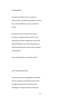 THE ARGUMENT
The argument of the sermon is under two
heads, namely : the Messianic prophecies of Scrip-
ture, and their fulfilment in Jesus as the Christ
of God.
We have only a brief outline of the sermon ;
but there is enough to indicate the line of rea-
soning by which Peter endeavored to prove that
God had fulfilled in Christ those things which he
had foreshowed by the mouth of all the prophets
concerning him.
It was comparatively an easy matter for him
24 AT THE GATE BEAUTIFUL
to do this, because his congregation was familiar
with the Scriptures and believed in them as the
veritable Word of God. If he referred to the
protevangel, "The Seed of woman shall bruise
23
 
