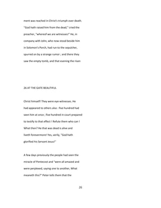 ment was reached in Christ's triumph over death.
''God hath raised him from the dead," cried the
preacher, "whereof we are witnesses!" He, in
company with John, who now stood beside him
in Solomon's Porch, had run to the sepulcher,
spurred on by a strange rumor ; and there they
saw the empty tomb, and that evening the risen
26 AT THE GATE BEAUTIFUL
Christ himself! They were eye-witnesses. He
had appeared to others also : five hundred had
seen him at once ; five hundred in court prepared
to testify to that effect ! Refute them who can !
What then? He that was dead is alive and
liveth forevermore! Yes, verily, "God hath
glorified his Servant Jesus!''
A few days previously the people had seen the
miracle of Pentecost and "were all amazed and
were perplexed, saying one to another, What
meaneth this?" Peter tells them that the
26
 