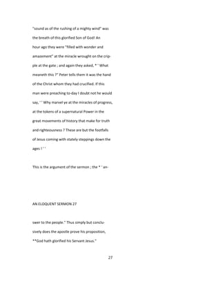 "sound as of the rushing of a mighty wind" was
the breath of this glorified Son of God! An
hour ago they were "filled with wonder and
amazement" at the miracle wrought on the crip-
ple at the gate ; and again they asked, * ' What
meaneth this ?" Peter tells them it was the hand
of the Christ whom they had crucified. If this
man were preaching to-day I doubt not he would
say, ' ' Why marvel ye at the miracles of progress,
at the tokens of a supernatural Power in the
great movements of history that make for truth
and righteousness ? These are but the footfalls
of Jesus coming with stately steppings down the
ages ! ' '
This is the argument of the sermon ; the * ' an-
AN ELOQUENT SERMON 27
swer to the people." Thus simply but conclu-
sively does the apostle prove his proposition,
**God hath glorified his Servant Jesus."
27
 