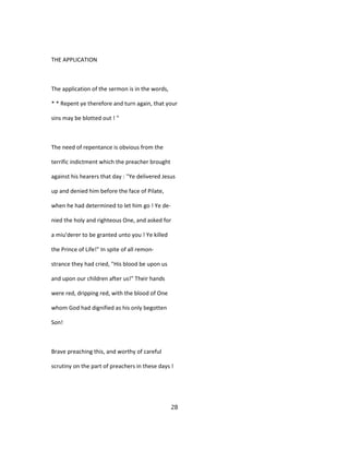 THE APPLICATION
The application of the sermon is in the words,
* * Repent ye therefore and turn again, that your
sins may be blotted out ! "
The need of repentance is obvious from the
terrific indictment which the preacher brought
against his hearers that day : ''Ye delivered Jesus
up and denied him before the face of Pilate,
when he had determined to let him go ! Ye de-
nied the holy and righteous One, and asked for
a miu'derer to be granted unto you ! Ye killed
the Prince of Life!" In spite of all remon-
strance they had cried, "His blood be upon us
and upon our children after us!" Their hands
were red, dripping red, with the blood of One
whom God had dignified as his only begotten
Son!
Brave preaching this, and worthy of careful
scrutiny on the part of preachers in these days !
28
 