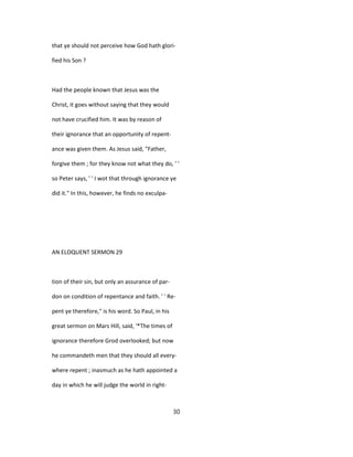 that ye should not perceive how God hath glori-
fied his Son ?
Had the people known that Jesus was the
Christ, it goes without saying that they would
not have crucified him. It was by reason of
their ignorance that an opportunity of repent-
ance was given them. As Jesus said, "Father,
forgive them ; for they know not what they do, ' '
so Peter says, ' ' I wot that through ignorance ye
did it." In this, however, he finds no exculpa-
AN ELOQUENT SERMON 29
tion of their sin, but only an assurance of par-
don on condition of repentance and faith. ' ' Re-
pent ye therefore," is his word. So Paul, in his
great sermon on Mars Hill, said, '*The times of
ignorance therefore Grod overlooked; but now
he commandeth men that they should all every-
where repent ; inasmuch as he hath appointed a
day in which he will judge the world in right-
30
 