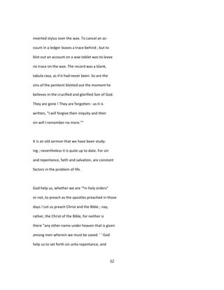 inverted stylus over the wax. To cancel an ac-
count in a ledger leaves a trace behind ; but to
blot out an account on a wax tablet was to leave
no trace on the wax. The record was a blank,
tabula rasa, as if it had never been. So are the
sins of the penitent blotted out the moment he
believes in the crucified and glorified Son of God.
They are gone ! They are forgotten : as it is
written, "I will forgive their iniquity and their
sin will I remember no more.""
It is an old sermon that we have been study-
ing ; nevertheless it is quite up to date. For sin
and repentance, faith and salvation, are constant
factors in the problem of life.
God help us, whether we are '*in holy orders"
or not, to preach as the apostles preached in those
days ! Let us preach Christ and the Bible ; nay,
rather, the Christ of the Bible, for neither is
there "any other name under heaven that is given
among men wherein we must be saved. ' ' God
help us to set forth sin unto repentance, and
32
 