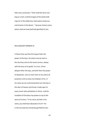 faith unto conversion; '^then shall the lame man
leap as a hart, and the tongue of the dumb shall
sing; for in the wilderness shall waters break out
and streams in the desert, ' ' because sinners every-
where shall see how God hath glorified his Son.
AN ELOQUENT SERMON 31
In Rome they say that Christ gave Peter the
power of the keys. His statue may be seen in
the churches and on the street corners, always
with the keys at his girdle. It is true ; Christ
did give Peter the keys, and with them the power
of absolution ; but no more than to me and to all
preachers and to every true follower of his. In
his name we are commissioned to turn the key in
the door of heaven and throw it wide open to
every sinner who will believe in Christ ; and the
humblest of Christians has power to say to the
worst of sinners, "In his name, by faith in his
name, you shall have absolution of sin!" For
in this has God pre-eminently glorified his Son,
33
 