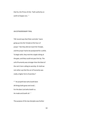 that he, the Prince of Life, "hath authority on
earth to forgive sins. ' '
AN EXTRAORDINARY TRIAL
THE record says that Peter and John "were
going up into the Temple at the hour of
prayer." But they did not reach the Temple,
and the prayer had to be postponed for a while.
To begin with, they met the cripple sitting at
the gate, and they could not pass him by. The
call of humanity was stronger than the blast of
the ram's horn calling to worship. Or shall we
not rather say that the act of humanity was
really a higher form of worship ?
* ' He prayeth best who loveth best
All things both great and small ;
For the dear Lord who loveth us.
He made and loveth all. ' '
The purpose of the two disciples was further
34
 