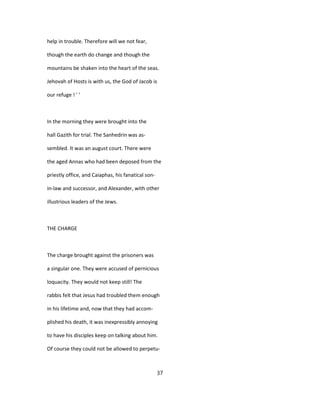 help in trouble. Therefore will we not fear,
though the earth do change and though the
mountains be shaken into the heart of the seas.
Jehovah of Hosts is with us, the God of Jacob is
our refuge ! ' '
In the morning they were brought into the
hall Gazith for trial. The Sanhedrin was as-
sembled. It was an august court. There were
the aged Annas who had been deposed from the
priestly office, and Caiaphas, his fanatical son-
in-law and successor, and Alexander, with other
illustrious leaders of the Jews.
THE CHARGE
The charge brought against the prisoners was
a singular one. They were accused of pernicious
loquacity. They would not keep still! The
rabbis felt that Jesus had troubled them enough
in his lifetime and, now that they had accom-
plished his death, it was inexpressibly annoying
to have his disciples keep on talking about him.
Of course they could not be allowed to perpetu-
37
 