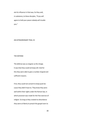 ate his influence in that way. So they said,
in substance, to these disciples, "If you will
agree to hold your peace nobody will trouble
you."
AN EXTRAORDINARY TRIAL 35
THE DEFENSE
The defense was as singular as the charge.
It was that they could not keep still. And for
this they were able to give a number of good and
sufficient reasons.
First, they could not consent to keep quiet be-
cause they didn't have to. They knew they were
well within their rights under the Roman law, in
which provision was made for the free exercise of
religion. So long as they created no disturbance
they were at liberty to preach the gospel even to
38
 