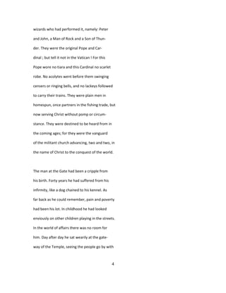 wizards who had performed it, namely: Peter
and John, a Man of Rock and a Son of Thun-
der. They were the original Pope and Car-
dinal ; but tell it not in the Vatican ! For this
Pope wore no tiara and this Cardinal no scarlet
robe. No acolytes went before them swinging
censers or ringing bells, and no lackeys followed
to carry their trains. They were plain men in
homespun, once partners in the fishing trade, but
now serving Christ without pomp or circum-
stance. They were destined to be heard from in
the coming ages; for they were the vanguard
of the militant church advancing, two and two, in
the name of Christ to the conquest of the world.
The man at the Gate had been a cripple from
his birth. Forty years he had suffered from his
infirmity, like a dog chained to his kennel. As
far back as he could remember, pain and poverty
had been his lot. In childhood he had looked
enviously on other children playing in the streets.
In the world of affairs there was no room for
him. Day after day he sat wearily at the gate-
way of the Temple, seeing the people go by with
4
 