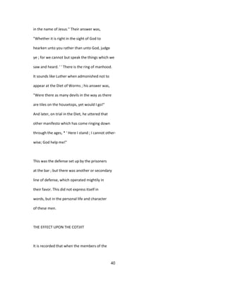 in the name of Jesus.'' Their answer was,
"Whether it is right in the sight of God to
hearken unto you rather than unto God, judge
ye ; for we cannot but speak the things which we
saw and heard. ' ' There is the ring of manhood.
It sounds like Luther when admonished not to
appear at the Diet of Worms ; his answer was,
"Were there as many devils in the way as there
are tiles on the housetops, yet would I go!"
And later, on trial in the Diet, he uttered that
other manifesto which has come ringing down
through the ages, * ' Here I stand ; I cannot other-
wise; God help me!"
This was the defense set up by the prisoners
at the bar ; but there was another or secondary
line of defense, which operated mightily in
their favor. This did not express itself in
words, but in the personal life and character
of these men.
THE EFFECT UPON THE COTJIIT
It is recorded that when the members of the
40
 