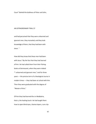 Court "beheld the boldness of Peter and John,
AN EXTRAORDINARY TRIAL 57
and had perceived that they were unlearned and
ignorant men, they marveled; and they took
knowledge of them, that they had been with
Jesus. ' '
How did they know that these men had been
with Jesus ? By the fact that they had learned
of him. He had called them from their fishing-
boats at Gennesaret, when they were indeed
*' unlearned and ignorant men," and for three
years — the precise term of a theological course in
modern times — they had been at school with him.
Then they were graduated with the degree of
''Master of Arts."
Of him they had learned the Jrs Medkatrix,
that is, the healing touch. He had taught them
how to open blind eyes, cleanse lepers, cure crip-
41
 