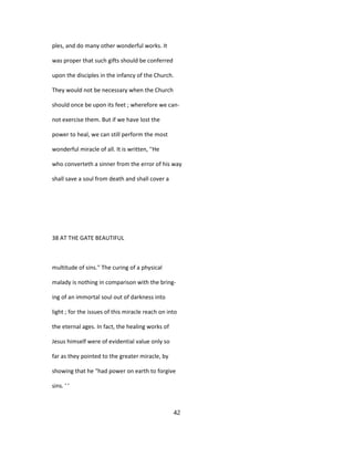 ples, and do many other wonderful works. It
was proper that such gifts should be conferred
upon the disciples in the infancy of the Church.
They would not be necessary when the Church
should once be upon its feet ; wherefore we can-
not exercise them. But if we have lost the
power to heal, we can still perform the most
wonderful miracle of all. It is written, ''He
who converteth a sinner from the error of his way
shall save a soul from death and shall cover a
38 AT THE GATE BEAUTIFUL
multitude of sins.'' The curing of a physical
malady is nothing in comparison with the bring-
ing of an immortal soul out of darkness into
light ; for the issues of this miracle reach on into
the eternal ages. In fact, the healing works of
Jesus himself were of evidential value only so
far as they pointed to the greater miracle, by
showing that he "had power on earth to forgive
sins. ' '
42
 