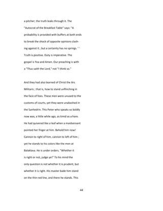 a pitcher; the truth leaks through it. The
"Autocrat of the Breakfast Table" says: "A
probability is provided with buffers at both ends
to break the shock of opposite opinions clash-
ing against it ; but a certainty has no springs. ' '
Truth is positive. Duty is imperative. The
gospel is Yea and Amen. Our preaching is with
a "Thus saith the Lord," not "I think so."
And they had also learned of Christ the Ars
Militaris ; that is, how to stand unflinching in
the face of foes. These men were unused to the
customs of courts, yet they were unabashed in
the Sanhedrin. This Peter who speaks so boldly
now was, a little while ago, as timid as a hare.
He had quivered like a leaf when a maidservant
pointed her finger at him. Behold him now!
Cannon to right of him, cannon to left of him ;
yet he stands to his colors like the men at
Balaklava. He is under orders. "Whether it
is right or not, judge ye!" To his mind the
only question is not whether it is prudent, but
whether it is right. His master bade him stand
on the thin red line, and there he stands. This
44
 
