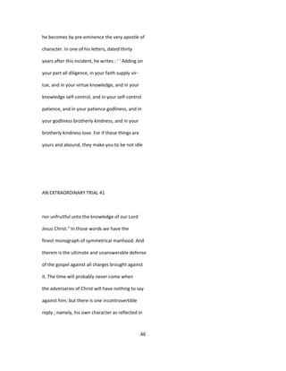 he becomes by pre-eminence the very apostle of
character. In one of his letters, dated thirty
years after this incident, he writes : ' ' Adding on
your part all diligence, in your faith supply vir-
tue, and in your virtue knowledge, and in your
knowledge self-control, and in your self-control
patience, and in your patience godliness, and in
your godliness brotherly kindness, and in your
brotherly kindness love. For if these things are
yours and abound, they make you to be not idle
AN EXTRAORDINARY TRIAL 41
nor unfruitful unto the knowledge of our Lord
Jesus Christ." In those words we have the
finest monograph of symmetrical manhood. And
therein is the ultimate and unanswerable defense
of the gospel against all charges brought against
it. The time will probably never come when
the adversaries of Christ will have nothing to say
against him; but there is one incontrovertible
reply ; namely, his own character as reflected in
46
 