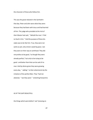 the character of those who follow him.
This was the great rebuttal in the Sanhedrin
that day. Peter and John were what they were
because they had been with Jesus and had learned
of him. The judge who presided at the trial of
their Master had said, ' ' Behold the man ! I find
no fault in him. " And the purpose of these dis-
ciples was to be like him. True, they were not
saints as yet, only sinners saved by grace ; but
they were on their way to sainthood. They did
not profess to be good, "as though they were
already perfect," but only to be trying to be
good : and better than that can be said of no
man. And by divine grace they were growing
every day, ' ' adding' ' to their attainments by the
imitation of the perfect Man. They "had not
attained, ' ' but they were ' ' stretching forward to
42 AT THE GATE BEAUTIFUL
the things which were before" and "pressing on
47
 