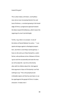 toward the goal."
This is what makes a Christian ; not faultless-
ness, but an ever-increasing hatred of sin and
love of holiness ; a constant growing in the knowl-
edge of Christ; a progressive approach toward
the ideal, toward Christlikeness, which means the
regaining of a man's lost birthright.
To this, I say, there is no answer. In one of
the letters of Daniel Webster he writes : ' ' I can
speak and argue against a theological proposi-
tion ; but there is one thing I cannot gainsay : I
have an old uncle up in New Hampshire, a plain
farmer, who professes to be a follower of Christ.
I go to visit him occasionally and note the man-
ner of his daily life. I see him at the family
altar with his children about him. And against
that argument in favor of Christianity I can find
nothing to say." This is the perpetual and
irrefutable reply to all that has ever been or can
be urged against the gospel of Christ. It makes
character. It makes men !
48
 