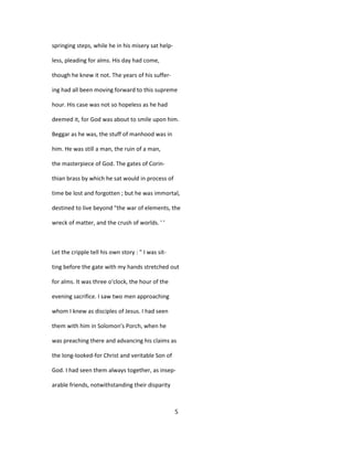 springing steps, while he in his misery sat help-
less, pleading for alms. His day had come,
though he knew it not. The years of his suffer-
ing had all been moving forward to this supreme
hour. His case was not so hopeless as he had
deemed it, for God was about to smile upon him.
Beggar as he was, the stuff of manhood was in
him. He was still a man, the ruin of a man,
the masterpiece of God. The gates of Corin-
thian brass by which he sat would in process of
time be lost and forgotten ; but he was immortal,
destined to live beyond "the war of elements, the
wreck of matter, and the crush of worlds. ' '
Let the cripple tell his own story : " I was sit-
ting before the gate with my hands stretched out
for alms. It was three o'clock, the hour of the
evening sacrifice. I saw two men approaching
whom I knew as disciples of Jesus. I had seen
them with him in Solomon's Porch, when he
was preaching there and advancing his claims as
the long-looked-for Christ and veritable Son of
God. I had seen them always together, as insep-
arable friends, notwithstanding their disparity
5
 