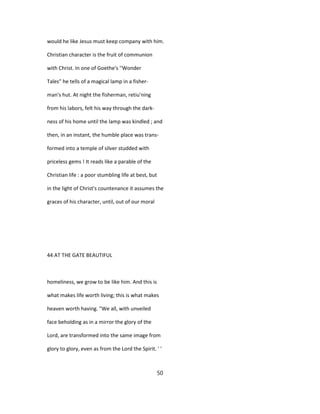 would he like Jesus must keep company with him.
Christian character is the fruit of communion
with Christ. In one of Goethe's ''Wonder
Tales" he tells of a magical lamp in a fisher-
man's hut. At night the fisherman, retiu'ning
from his labors, felt his way through the dark-
ness of his home until the lamp was kindled ; and
then, in an instant, the humble place was trans-
formed into a temple of silver studded with
priceless gems ! It reads like a parable of the
Christian life : a poor stumbling life at best, but
in the light of Christ's countenance it assumes the
graces of his character, until, out of our moral
44 AT THE GATE BEAUTIFUL
homeliness, we grow to be like him. And this is
what makes life worth living; this is what makes
heaven worth having. "We all, with unveiled
face beholding as in a mirror the glory of the
Lord, are transformed into the same image from
glory to glory, even as from the Lord the Spirit. ' '
50
 