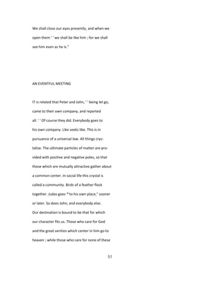 We shall close our eyes presently, and when we
open them ' ' we shall be like him ; for we shall
see him even as he is."
AN EVENTFUL MEETING
IT is related that Peter and John, ' ' being let go,
came to their own company, and reported
all. ' ' Of course they did. Everybody goes to
his own company. Like seeks like. This is in
pursuance of a universal law. All things crys-
talize. The ultimate particles of matter are pro-
vided with positive and negative poles, so that
those which are mutually attractive gather about
a common center. In social life this crystal is
called a community. Birds of a feather flock
together. Judas goes *'to his own place," sooner
or later. So does John, and everybody else.
Our destination is bound to be that for which
our character fits us. Those who care for God
and the great verities which center in him go to
heaven ; while those who care for none of these
51
 