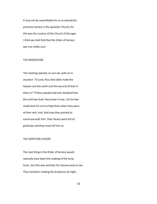 It may not be unprofitable for us to attend this
primitive service in the apostolic Church; for
this was the nucleus of the Church of the ages.
I think we shall find that the Order of Service
was not unlike ours.
THE INVOCATION
The meeting opened, as ours do, with an in-
vocation: "O Lord, thou that didst make the
heaven and the earth and the sea and all that in
them is!" If these people had ever doubted that
the Lord was God, they knew it now ; for he had
made bare his arm to help them when they were
at their wits' end. And now they wanted to
commune with him. Their hearts were full of
gratitude and they must tell him so.
THE SCRIPTURE LESSON
The next thing in the Order of Service would
naturally have been the reading of the Scrip-
tures ; but this was omitted, for reasons easy to see.
They had been reading the Scriptures all night,
54
 