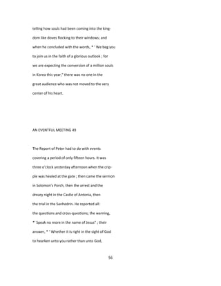 telling how souls had been coming into the king-
dom like doves flocking to their windows; and
when he concluded with the words, * ' We beg you
to join us in the faith of a glorious outlook ; for
we are expecting the conversion of a million souls
in Korea this year," there was no one in the
great audience who was not moved to the very
center of his heart.
AN EVENTFUL MEETING 49
The Report of Peter had to do with events
covering a period of only fifteen hours. It was
three o'clock yesterday afternoon when the crip-
ple was healed at the gate ; then came the sermon
in Solomon's Porch, then the arrest and the
dreary night in the Castle of Antonia, then
the trial in the Sanhedrin. He reported all:
the questions and cross-questions; the warning,
*' Speak no more in the name of Jesus" ; their
answer, * ' Whether it is right in the sight of God
to hearken unto you rather than unto God,
56
 