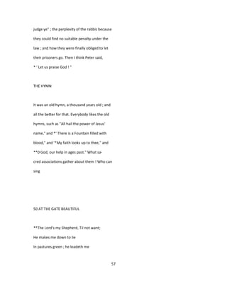 judge ye" ; the perplexity of the rabbis because
they could find no suitable penalty under the
law ; and how they were finally obliged to let
their prisoners go. Then I think Peter said,
* ' Let us praise God ! "
THE HYMN
It was an old hymn, a thousand years old ; and
all the better for that. Everybody likes the old
hymns, such as "All hail the power of Jesus'
name," and *' There is a Fountain filled with
blood," and '*My faith looks up to thee," and
**0 God, our help in ages past." What sa-
cred associations gather about them ! Who can
sing
50 AT THE GATE BEAUTIFUL
**The Lord's my Shepherd, Til not want;
He makes me down to lie
In pastures green ; he leadeth me
57
 