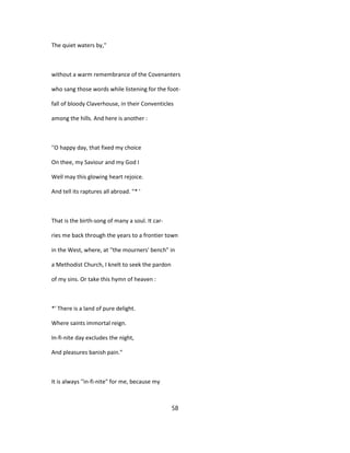 The quiet waters by,"
without a warm remembrance of the Covenanters
who sang those words while listening for the foot-
fall of bloody Claverhouse, in their Conventicles
among the hills. And here is another :
''O happy day, that fixed my choice
On thee, my Saviour and my God I
Well may this glowing heart rejoice.
And tell its raptures all abroad. "* '
That is the birth-song of many a soul. It car-
ries me back through the years to a frontier town
in the West, where, at ''the mourners' bench" in
a Methodist Church, I knelt to seek the pardon
of my sins. Or take this hymn of heaven :
*' There is a land of pure delight.
Where saints immortal reign.
In-fi-nite day excludes the night,
And pleasures banish pain."
It is always ''in-fi-nite" for me, because my
58
 