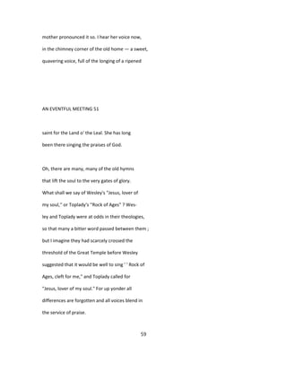 mother pronounced it so. I hear her voice now,
in the chimney corner of the old home — a sweet,
quavering voice, full of the longing of a ripened
AN EVENTFUL MEETING 51
saint for the Land o' the Leal. She has long
been there singing the praises of God.
Oh, there are many, many of the old hymns
that lift the soul to the very gates of glory.
What shall we say of Wesley's "Jesus, lover of
my soul,'' or Toplady's ''Rock of Ages" ? Wes-
ley and Toplady were at odds in their theologies,
so that many a bitter word passed between them ;
but I imagine they had scarcely crossed the
threshold of the Great Temple before Wesley
suggested that it would be well to sing ' ' Rock of
Ages, cleft for me," and Toplady called for
"Jesus, lover of my soul." For up yonder all
differences are forgotten and all voices blend in
the service of praise.
59
 
