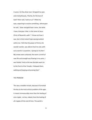 in years. As they drew near I dropped my eyes
and cried piteously, 'Charity, for the love of
God!' Peter said, 'Look on us!' I lifted my
eyes, expecting to receive something ; whereupon
he said, ' Silver and gold have I none ; but what
I have, that give I thee. In the name of Jesus
Christ of Nazareth, walk ! ' I know not how it
was, but in that instant hope sprang exultant
within me. I felt that the power of Christ, the
wonder-worker, was able to heal me and, with-
out a word or a question, I sprang to my feet !
My sinews were unloosed; the warm current of
new life and strength was flowing in my veins. I
was healed ! And as the two disciples went on
to the Porch of the Temple, I followed them,
walking and leaping and praising God."
THE PROBLEM
This was a notable miracle, because it furnished
the key to the most serious problem of the ages.
It meant immeasurably more than the healing of
one cripple ; no less, indeed, than the healing of
all cripples till the end of time. The world is
6
 