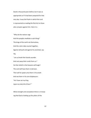 David a thousand years before; but it was as
appropriate as if it had been prepared for that
very day. It was the Psalm in which the Lord
is represented as reading the Riot Act to those
who conspire against him. Here it is :
''Why do the nations rage
And the peoples meditate a vain thing?
The kings of the earth set themselves,
And the rulers take counsel together,
Against Jehovah and against his anointed, say-
ing,
' Let us break their bonds asunder.
And cast away their cords from us !'
He that sitteth in the heavens will laugh !
The Lord will have them in derision.
Then will he speak unto them in his wrath
And vex them in his sore displeasure :
'Yet I have set my King
Upon my holy hill of Zion!' "
What strength and consolation there is in know-
ing that God is holding up the pillars of the
61
 