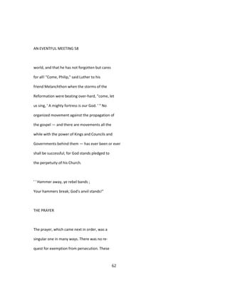 AN EVENTFUL MEETING 58
world, and that he has not forgotten but cares
for all! "Come, Philip," said Luther to his
friend Melanchthon when the storms of the
Reformation were beating over-hard, "come, let
us sing, ' A mighty fortress is our God. ' " No
organized movement against the propagation of
the gospel — and there are movements all the
while with the power of Kings and Councils and
Governments behind them — has ever been or ever
shall be successful; for God stands pledged to
the perpetuity of his Church.
' ' Hammer away, ye rebel bands ;
Your hammers break; God's anvil stands!"
THE PRAYER
The prayer, which came next in order, was a
singular one in many ways. There was no re-
quest for exemption from persecution. These
62
 