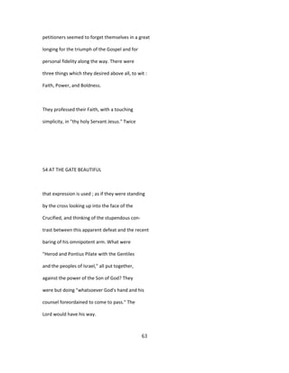 petitioners seemed to forget themselves in a great
longing for the triumph of the Gospel and for
personal fidelity along the way. There were
three things which they desired above all, to wit :
Faith, Power, and Boldness.
They professed their Faith, with a touching
simplicity, in "thy holy Servant Jesus." Twice
54 AT THE GATE BEAUTIFUL
that expression is used ; as if they were standing
by the cross looking up into the face of the
Crucified, and thinking of the stupendous con-
trast between this apparent defeat and the recent
baring of his omnipotent arm. What were
"Herod and Pontius Pilate with the Gentiles
and the peoples of Israel," all put together,
against the power of the Son of God? They
were but doing "whatsoever God's hand and his
counsel foreordained to come to pass." The
Lord would have his way.
63
 