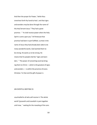 And then the prayer for Power, "while thou
stretchest forth thy hand to heal ; and that signs
and wonders may be done through the name of
thy holy Servant Jesus." They had a great
promise : ' ' Ye shall receive power when the Holy
Spirit is come upon you." At Pentecost that
promise had been in part fulfilled ; so that in the
name of Jesus they had already been able to do
many wonderful works. God wanted them to
be strong. He wants us to be strong. He
means that his people shall do "signs and won-
ders. ' ' The power of converting souls by bring-
ing them to Christ — which is the greatest of signs
and wonders — is within the province of every
Christian. To that end the gift of power is
AN EVENTFUL MEETING 55
vouchsafed to all who will receive it. The whole
world "groaneth and travaileth in pain together
until now, ' ' waiting for the revealing of the sons
64
 