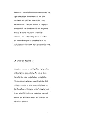 tive Church sends its luminous influence down the
ages. The people who went out of the open
court that day were the germ of that "Holy
Catholic Church'' which in millions of congrega-
tions all over the world worships the Holy Child
to-day. Its praise and prayer have never
changed ; and God is willing as ever to bestow
his benediction upon it. Wherefore let us lift
our voices for more faith, more power, more bold-
AN EVENTFUL MEETING 57
ness, that we may be worthy of our high privilege
and our grave responsibility. We are, as Chris-
tians, for the most part what we desire to be.
We can become what we are willing to be. God
will always make us what we specifically ask to
be. Therefore, in the name of God's holy Servant
Jesus, let us fall in with the irresistible march of
events, and with faith, power, and boldness quit
ourselves like men.
67
 