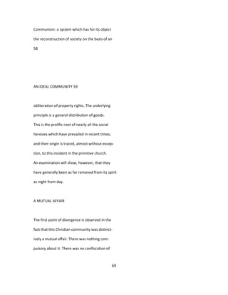 Communism: a system which has for its object
the reconstruction of society on the basis of an
58
AN IDEAL COMMUNITY 59
obliteration of property rights. The underlying
principle is a general distribution of goods.
This is the prolific root of nearly all the social
heresies which have prevailed in recent times;
and their origin is traced, almost without excep-
tion, to this incident in the primitive church.
An examination will show, however, that they
have generally been as far removed from its spirit
as night from day.
A MUTUAL AFFAIR
The first point of divergence is observed in the
fact that this Christian community was distinct-
ively a mutual affair. There was nothing com-
pulsory about it. There was no confiscation of
69
 
