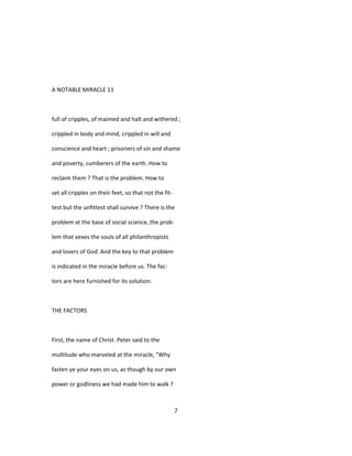 A NOTABLE MIRACLE 11
full of cripples, of maimed and halt and withered ;
crippled in body and mind, crippled in will and
conscience and heart ; prisoners of sin and shame
and poverty, cumberers of the earth. How to
reclaim them ? That is the problem. How to
set all cripples on their feet, so that not the fit-
test but the unfittest shall survive ? There is the
problem at the base of social science, the prob-
lem that vexes the souls of all philanthropists
and lovers of God. And the key to that problem
is indicated in the miracle before us. The fac-
tors are here furnished for its solution:
THE FACTORS
First, the name of Christ. Peter said to the
multitude who marveled at the miracle, "Why
fasten ye your eyes on us, as though by our own
power or godliness we had made him to walk ?
7
 