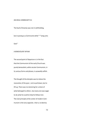 AN IDEAL COMMUNITY 61
The fault of Ananias was not in withholding,
but in posing as a Communist while * * lying unto
God.''
A BENEVOLENT AFFAIR
The second point of departure is in the fact
that the Communism of the early Church was
purely benevolent, while secular Communism, in
its various forms and phases, is avowedly selfish.
The thought of the disciples was to relieve the
necessities of the poor ; not to pull down, but to
lift up. There was no clamoring for a share of
what belonged to others ; but every one was eager
to do what he could to help his fellow-men.
The root principle at the center of modern Com-
munism is the very opposite ; that is, to destroy
72
 
