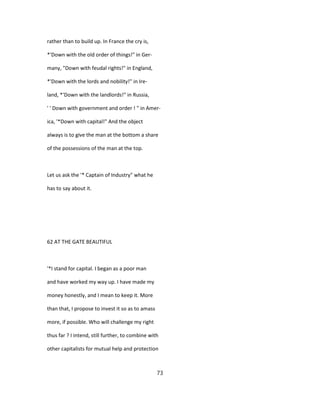rather than to build up. In France the cry is,
*'Down with the old order of things!" in Ger-
many, "Down with feudal rights!" in England,
*'Down with the lords and nobility!" in Ire-
land, *'Down with the landlords!" in Russia,
' ' Down with government and order ! " in Amer-
ica, '*Down with capital!" And the object
always is to give the man at the bottom a share
of the possessions of the man at the top.
Let us ask the '* Captain of Industry" what he
has to say about it.
62 AT THE GATE BEAUTIFUL
'*I stand for capital. I began as a poor man
and have worked my way up. I have made my
money honestly, and I mean to keep it. More
than that, I propose to invest it so as to amass
more, if possible. Who will challenge my right
thus far ? I intend, still further, to combine with
other capitalists for mutual help and protection
73
 