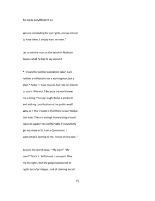 AN IDEAL COMMUNITY 63
We are contending for our rights, and we intend
to have them. I simply want my own.''
Let us ask the man on the bench in Madison
Square what he has to say about it.
* ' I stand for neither capital nor labor. I am
neither a millionaire nor a workingman, but a
plain * hobo. ' I have muscle, but I do not intend
to use it. Why not ? Because the world owes
me a living. You say I ought to be a producer
and add my contribution to the public weal?
Why so ? The trouble is that there is overproduc-
tion now. There is enough money lying around
loose to support me comfortably if I could only
get my share of it. I am a Communist. I
want what is coming to me. I insist on my own. "
So runs the world away. '*My own!" "My
own!" That's it. Selfishness is rampant. Give
me my rights! But the gospel speaks not of
rights but of privileges ; not of claiming but of
75
 