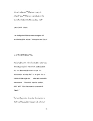 giving. It asks not, **What can I exact of
others?" but, **What can I contribute in the
Name for the benefit of those about me?"
A RELIGIOUS AFFAIR
The third point of departure marking the dif-
ference between secular Communism and that of
64 AT THE GATE BEAUTIFUL
the early Church is in the fact that the latter was
distinctly a religious movement. God was back
of it and the mind of Christ was in it. The
motto of the disciples was "To do good and to
communicate forget not. ' ' Their two command-
ments were, **Thou shalt love the Lord thy
God," and "Thou shalt love thy neighbor as
thyself. ' '
The best illustration of secular Communism is
the French Revolution. It began with a formal
76
 