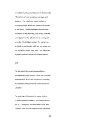of his Community was announced in these words:
*'The trinity of evils is religion, marriage, and
property." The result was a very Bedlam of
vicious confusion which was presently scattered
to the winds. There have been numberless ex-
periments of like character, and always with the
same outcome. The reformation of society can
never be effected by irreligion. The world may
be lifted, as Archimedes said ; but not unless you
can find a fulcrum for your lever : and there can
be no fulcrum which does not rest on faith in
God.
The disciples in framing this original Com-
munity were moved by their conviction that God
is owner of all. As to their possessions, whether
much or little, they were only held in trust until
called for.
The teaching of Christ on this matter is clear.
In the Parable of the Talents he represents him-
self as "a man going into another country, who
called his own servants and delivered unto them
78
 