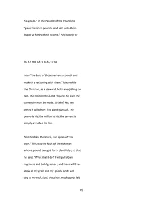 his goods.'' In the Parable of the Pounds he
"gave them ten pounds, and said unto them.
Trade ye herewith till I come." And sooner or
66 AT THE GATE BEAUTIFUL
later "the Lord of those servants cometh and
maketh a reckoning with them." Meanwhile
the Christian, as a steward, holds everjrthing on
call. The moment his Lord requires his own the
surrender must be made. A tithe? No, ten
tithes if called for ! The Lord owns all. The
penny is his; the million is his; the servant is
simply a trustee for him.
No Christian, therefore, can speak of "his
own." This was the fault of the rich man
whose ground brought forth plentifully ; so that
he said, "What shall I do? I will pull down
my barns and build greater ; and there will I be-
stow all my grain and my goods. And I will
say to my soul, Soul, thou hast much goods laid
79
 