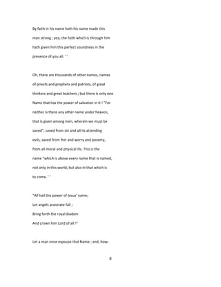 By faith in his name hath his name made this
man strong ; yea, the faith which is through him
hath given him this perfect soundness in the
presence of you all. ' '
Oh, there are thousands of other names, names
of priests and prophets and patriots, of great
thinkers and great teachers ; but there is only one
Name that has the power of salvation in it ! "For
neither is there any other name under heaven,
that is given among men, wherein we must be
saved"; saved from sin and all its attending
evils, saved from fret and worry and poverty,
from all moral and physical ills. This is the
name "which is above every name that is named,
not only in this world, but also in that which is
to come. ' '
"All hail the power of Jesus' name;
Let angels prostrate fall ;
Bring forth the royal diadem
And crown him Lord of all !''
Let a man once espouse that Name ; and, how-
8
 