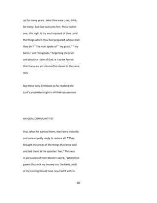 up for many years ; take thine ease ; eat, drink,
be merry. But God said unto him. Thou foolish
one, this night is thy soul required of thee ; and
the things which thou hast prepared, whose shall
they be ? " The man spoke of ' ' my grain, " " my
barns," and "my goods," forgetting the prior
and absolute claim of God. It is to be feared
that many are accustomed to reason in the same
way.
But these early Christians so far realized the
Lord's proprietary right in all their possessions
AN IDEAL COMMUNITY 67
that, when he wanted them, they were instantly
and unreservedly ready to restore all. *'They
brought the prices of the things that were sold
and laid them at the apostles' feet." This was
in pursuance of their Master's word, "Wherefore
gavest thou not my money into the bank, and I
at my coming should have required it with in-
80
 